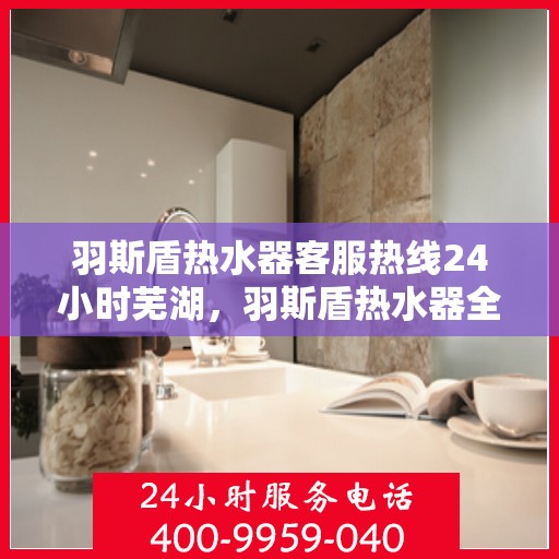 羽斯盾热水器客服热线24小时芜湖，羽斯盾热水器全天候客服热线，服务芜湖用户无忧
