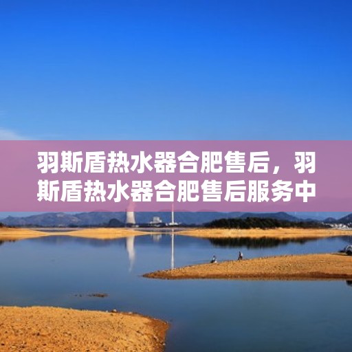 羽斯盾热水器合肥售后，羽斯盾热水器合肥售后服务中心，专业维修与贴心服务