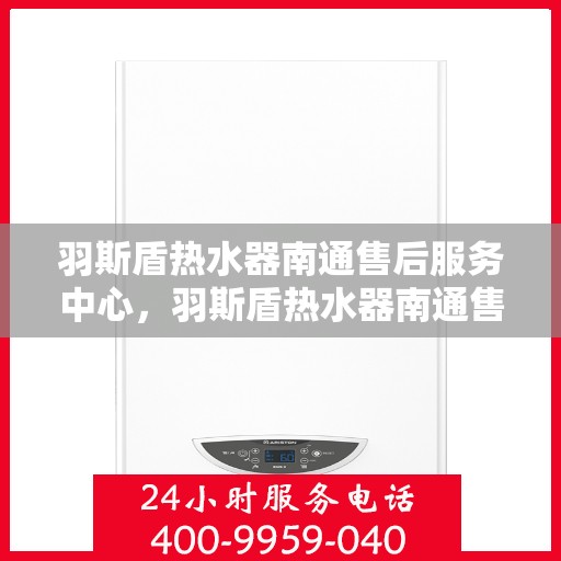 羽斯盾热水器南通售后服务中心，羽斯盾热水器南通售后服务中心，专业维修与贴心服务