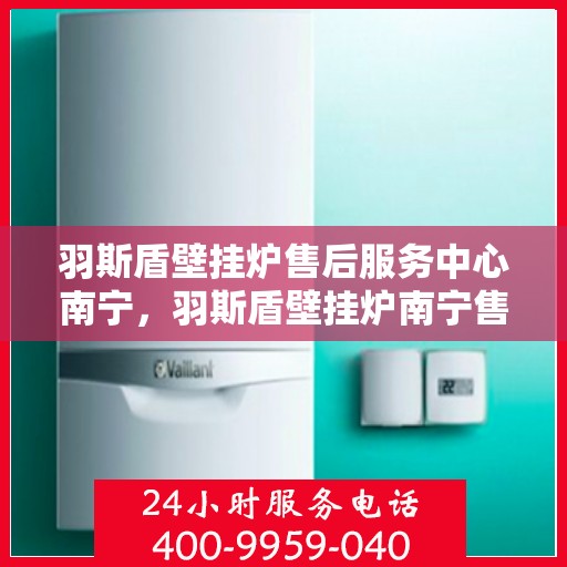 羽斯盾壁挂炉售后服务中心南宁，羽斯盾壁挂炉南宁售后服务中心，专业维修，贴心服务