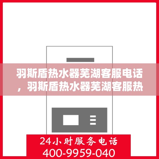羽斯盾热水器芜湖客服电话，羽斯盾热水器芜湖客服热线查询及售后服务指南
