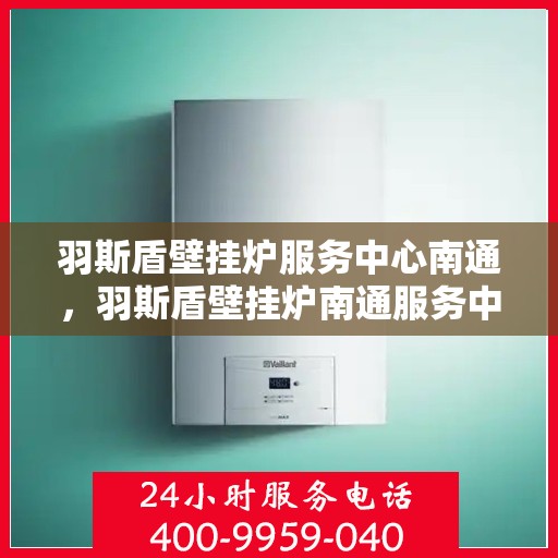 羽斯盾壁挂炉服务中心南通，羽斯盾壁挂炉南通服务中心，专业维修与保养一站式解决方案