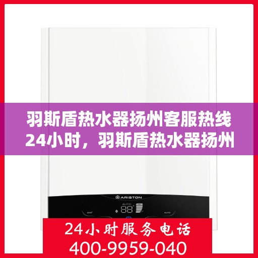 羽斯盾热水器扬州客服热线24小时，羽斯盾热水器扬州全天候客服热线，贴心服务随时在线