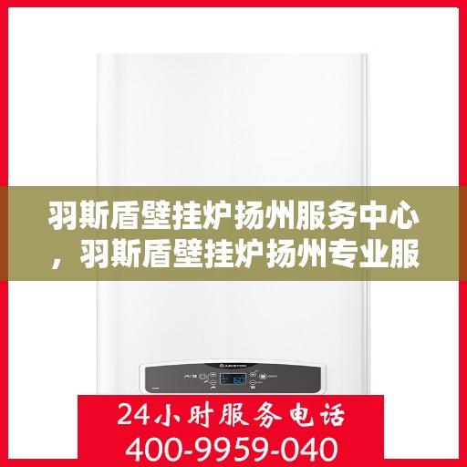 羽斯盾壁挂炉扬州服务中心，羽斯盾壁挂炉扬州专业服务中心，一站式维修与售后保障