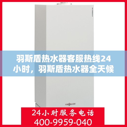 羽斯盾热水器客服热线24小时，羽斯盾热水器全天候在线客服热线，温暖服务不打烊