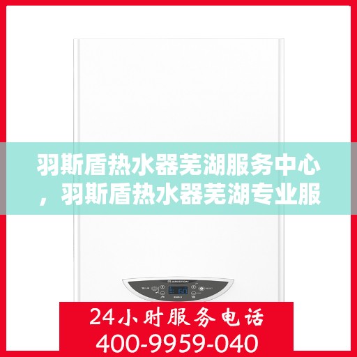 羽斯盾热水器芜湖服务中心，羽斯盾热水器芜湖专业服务中心，全方位服务，温暖您的生活
