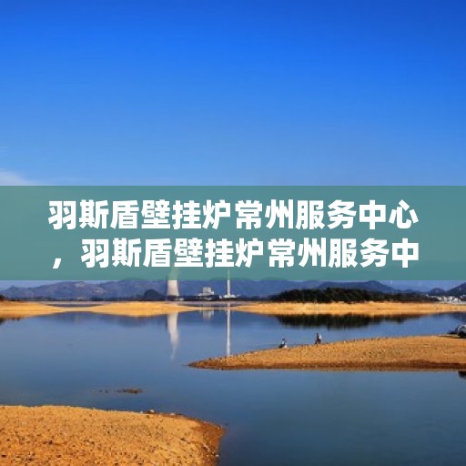 羽斯盾壁挂炉常州服务中心，羽斯盾壁挂炉常州服务中心，专业维修与优质服务并行