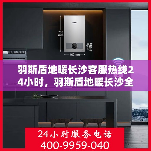 羽斯盾地暖长沙客服热线24小时，羽斯盾地暖长沙全天候客服热线，温暖连接每一刻