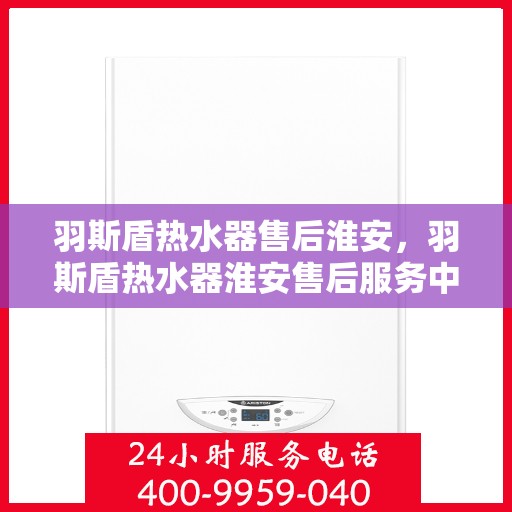 羽斯盾热水器售后淮安，羽斯盾热水器淮安售后服务中心，专业维修与保养服务