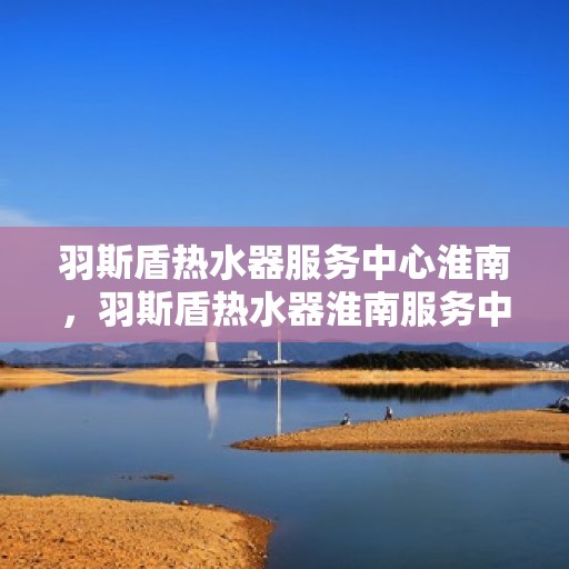 羽斯盾热水器服务中心淮南，羽斯盾热水器淮南服务中心，专业维修与保养一站式解决