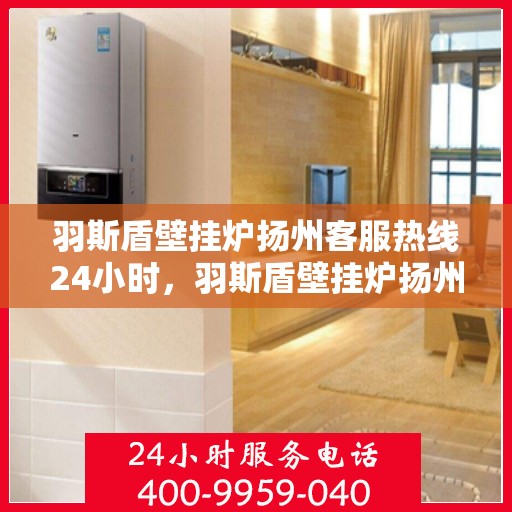 羽斯盾壁挂炉扬州客服热线24小时，羽斯盾壁挂炉扬州客服热线全天候服务，温暖守护您的家！