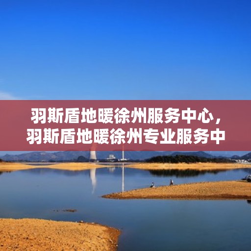 羽斯盾地暖徐州服务中心，羽斯盾地暖徐州专业服务中心，温暖生活的守护者