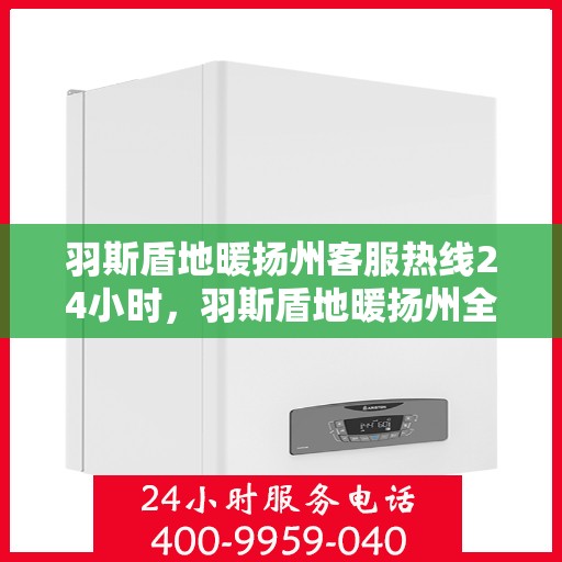 羽斯盾地暖扬州客服热线24小时，羽斯盾地暖扬州全天候客服热线，温暖连接，服务不打烊