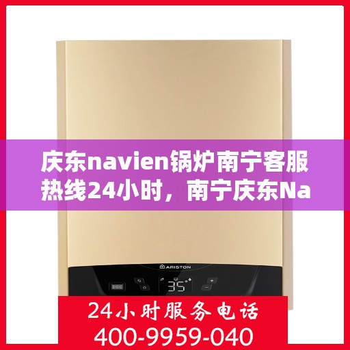 庆东navien锅炉南宁客服热线24小时，南宁庆东Navien锅炉全天候客服热线，贴心服务不打烊