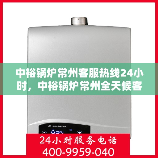 中裕锅炉常州客服热线24小时，中裕锅炉常州全天候客服热线，贴心服务随时在线